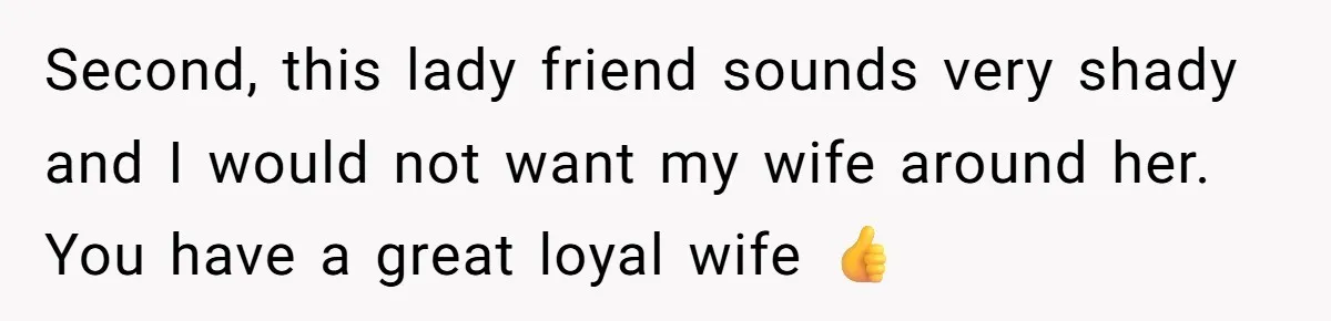 Second, this lady friend sounds very shady and I would not want my wife around her. You have a great loyal wife 👍