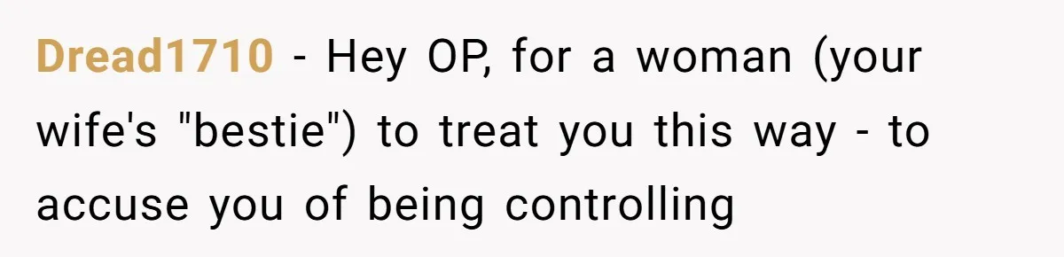 Dread1710 − Hey OP, for a woman (your wife's "bestie") to treat you this way - to accuse you of being controlling
