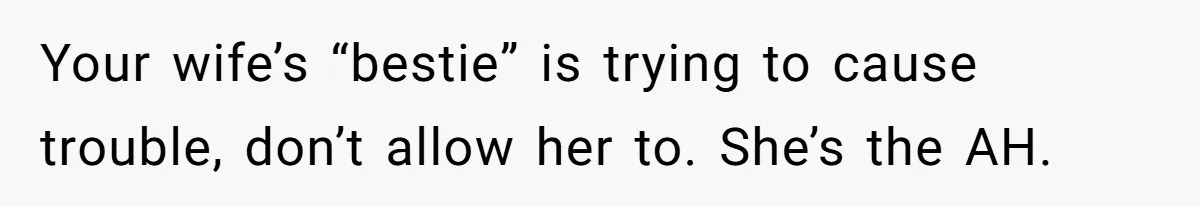 Your wife’s “bestie” is trying to cause trouble, don’t allow her to. She’s the AH.