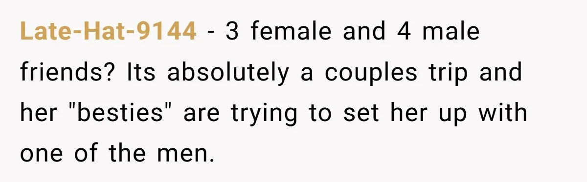 Late-Hat-9144 − 3 female and 4 male friends? Its absolutely a couples trip and her "besties" are trying to set her up with one of the men.