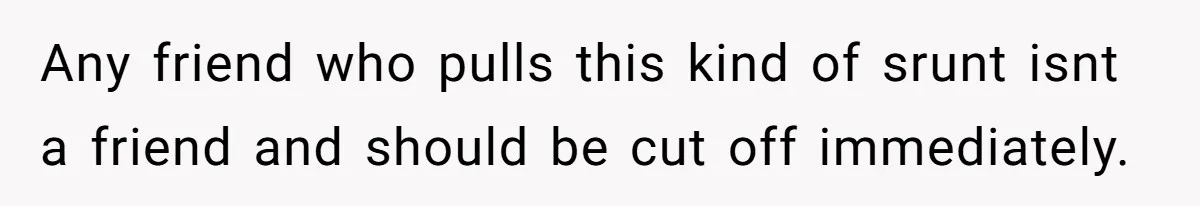 Any friend who pulls this kind of srunt isnt a friend and should be cut off immediately.