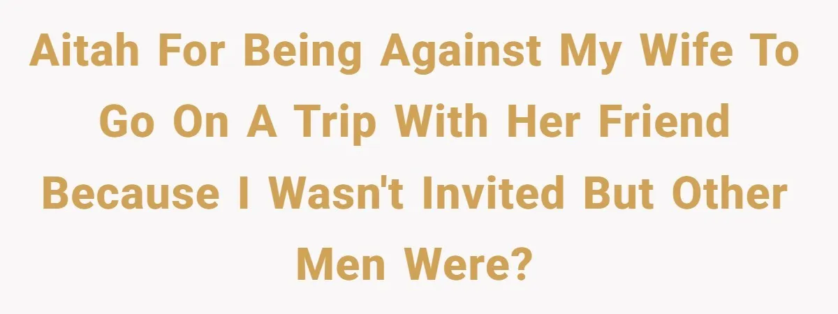 Aitah for being against my wife to go on a trip with her friend because I wasn't invited but other men were?
