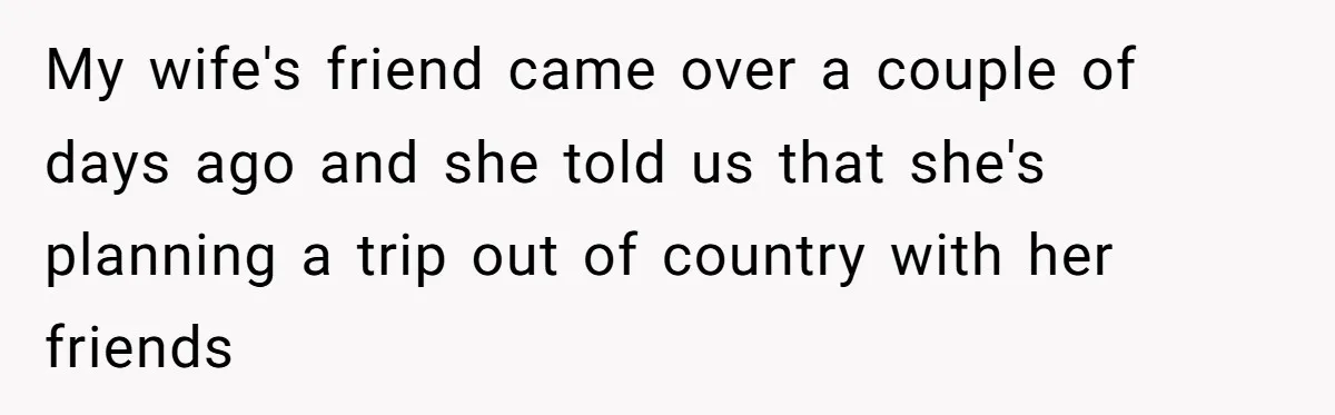 My wife's friend came over a couple of days ago and she told us that she's planning a trip out of country with her friends