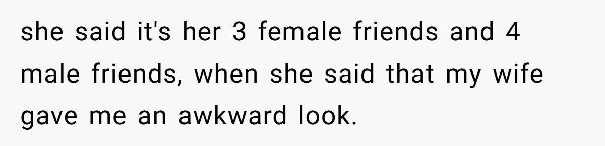 she said it's her 3 female friends and 4 male friends, when she said that my wife gave me an awkward look.