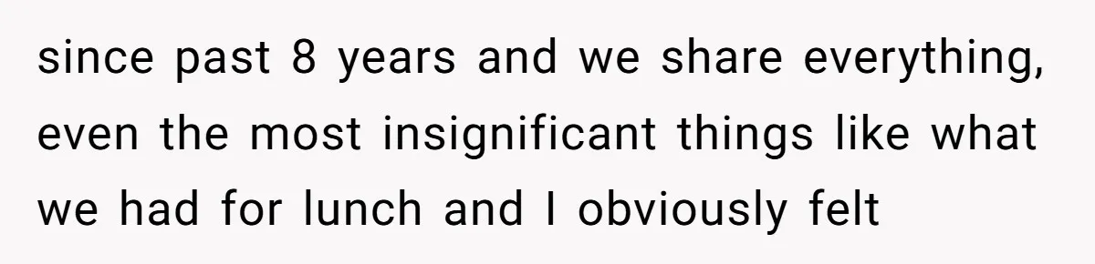 since past 8 years and we share everything, even the most insignificant things like what we had for lunch and I obviously felt