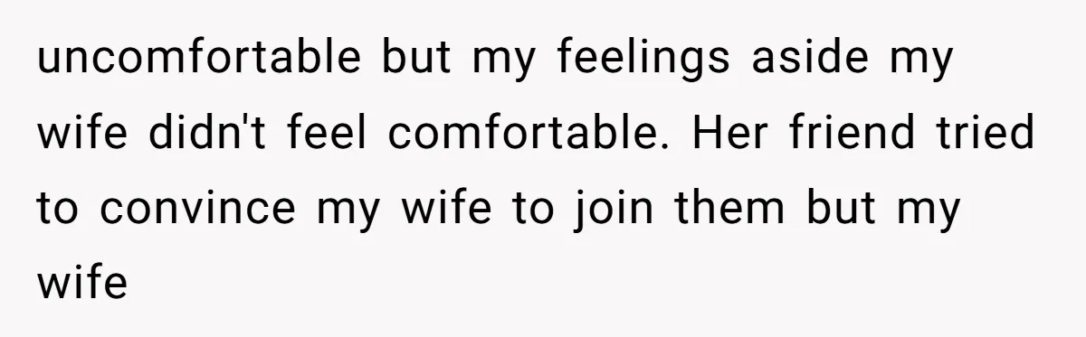uncomfortable but my feelings aside my wife didn't feel comfortable. Her friend tried to convince my wife to join them but my wife
