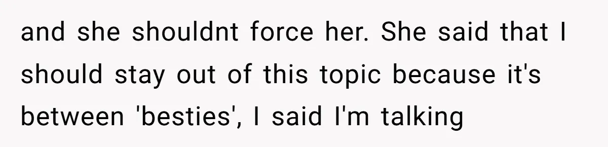 and she shouldnt force her. She said that I should stay out of this topic because it's between 'besties', I said I'm talking