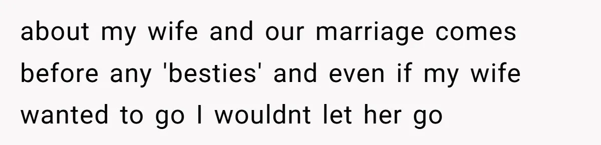 about my wife and our marriage comes before any 'besties' and even if my wife wanted to go I wouldnt let her go