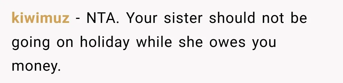 Sibling Rivalry Hits the Wallet After Sister Asks for Vacation Cash While Still Owing $1,000 kiwimuz − NTA. Your sister should not be going on holiday while she owes you money.
