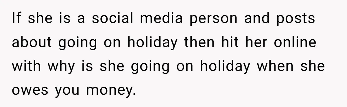 Sibling Rivalry Hits the Wallet After Sister Asks for Vacation Cash While Still Owing $1,000 If she is a social media person and posts about going on holiday then hit her online with why is she going on holiday when she owes you money.