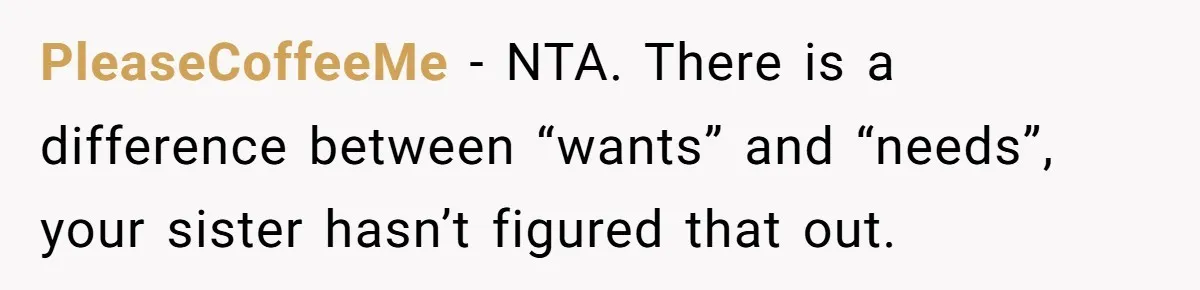 Sibling Rivalry Hits the Wallet After Sister Asks for Vacation Cash While Still Owing $1,000 PleaseCoffeeMe − NTA. There is a difference between “wants” and “needs”, your sister hasn’t figured that out.