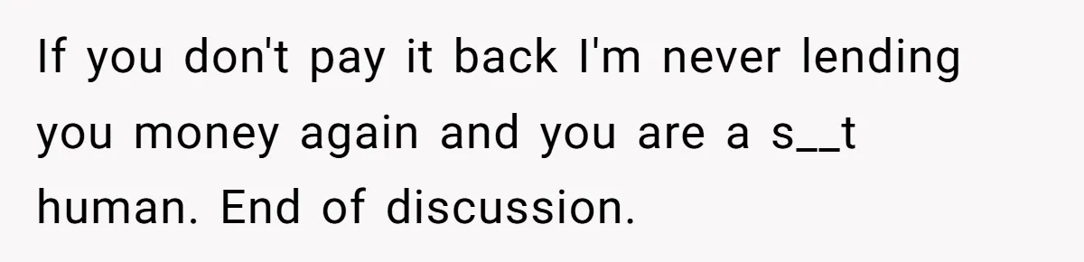 Sibling Rivalry Hits the Wallet After Sister Asks for Vacation Cash While Still Owing $1,000 If you don't pay it back I'm never lending you money again and you are a s__t human. End of discussion.