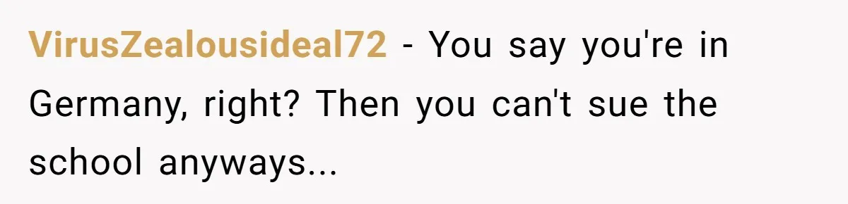 VirusZealousideal72 − You say you're in Germany, right? Then you can't sue the school anyways...
