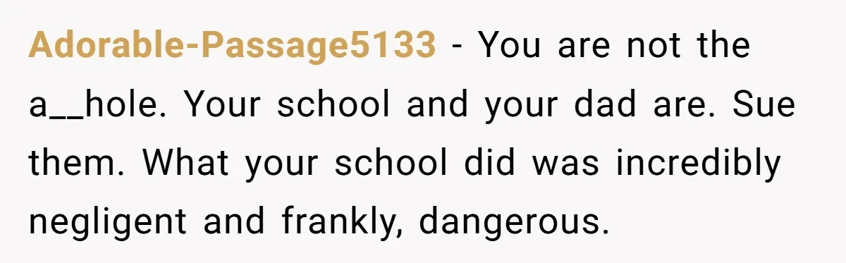 Adorable-Passage5133 − You are not the a__hole. Your school and your dad are. Sue them. What your school did was incredibly negligent and frankly, dangerous.