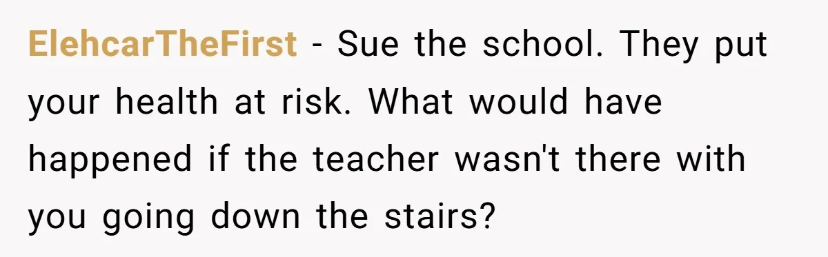 ElehcarTheFirst − Sue the school. They put your health at risk. What would have happened if the teacher wasn't there with you going down the stairs?