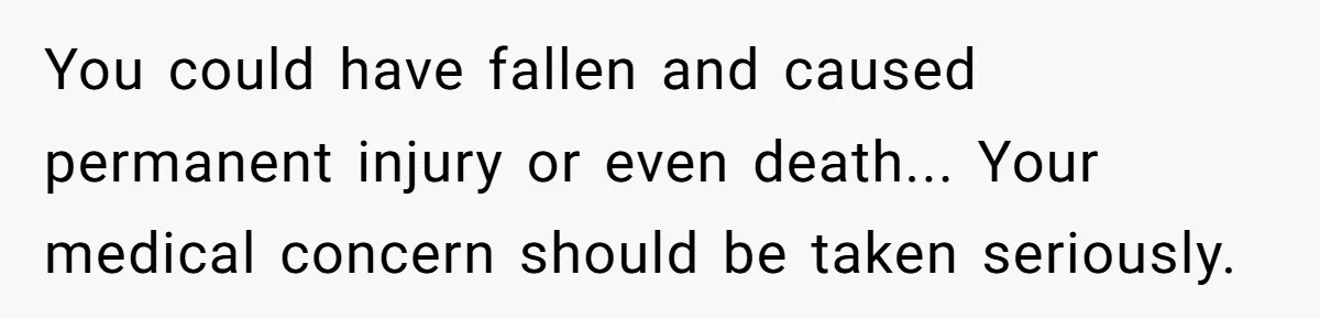 You could have fallen and caused permanent injury or even death... Your medical concern should be taken seriously.