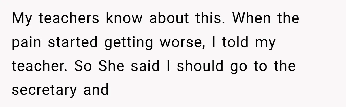 My teachers know about this. When the pain started getting worse, I told my teacher. So She said I should go to the secretary and