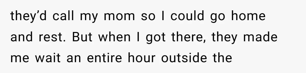 they’d call my mom so I could go home and rest. But when I got there, they made me wait an entire hour outside the