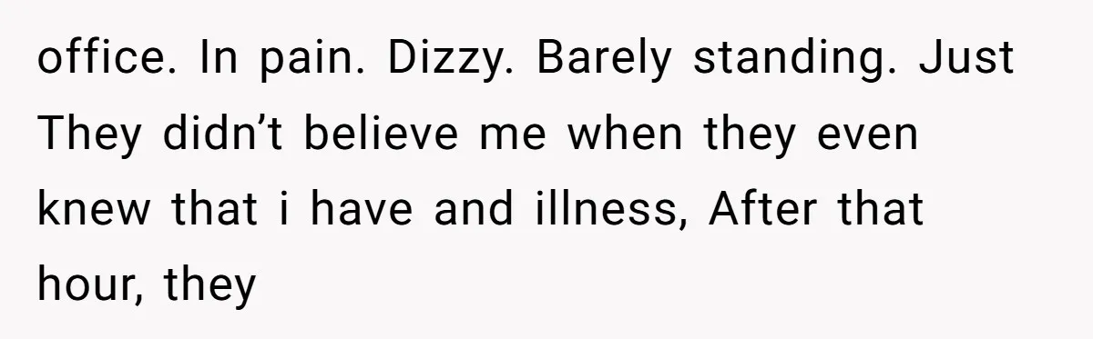office. In pain. Dizzy. Barely standing. Just They didn’t believe me when they even knew that i have and illness, After that hour, they