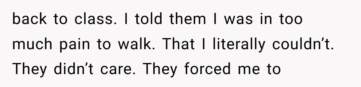 back to class. I told them I was in too much pain to walk. That I literally couldn’t. They didn’t care. They forced me to
