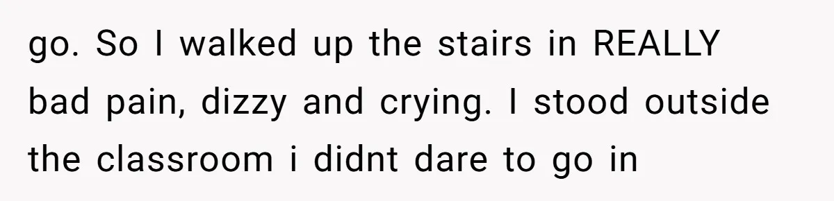 go. So I walked up the stairs in REALLY bad pain, dizzy and crying. I stood outside the classroom i didnt dare to go in