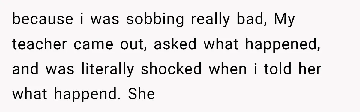 because i was sobbing really bad, My teacher came out, asked what happened, and was literally shocked when i told her what happend. She