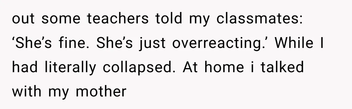 out some teachers told my classmates: ‘She’s fine. She’s just overreacting.’ While I had literally collapsed. At home i talked with my mother