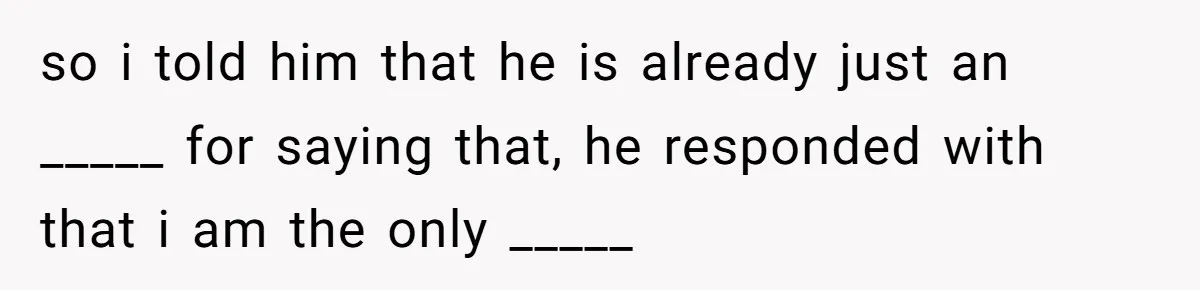 so i told him that he is already just an _____ for saying that, he responded with that i am the only _____