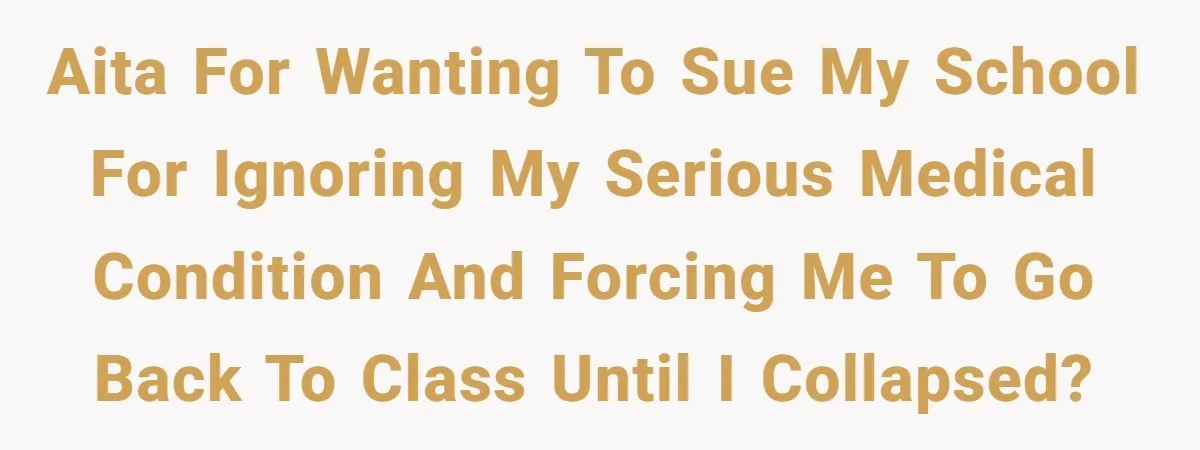 AITA for wanting to sue my school for ignoring my serious medical condition and forcing me to go back to class until I collapsed?