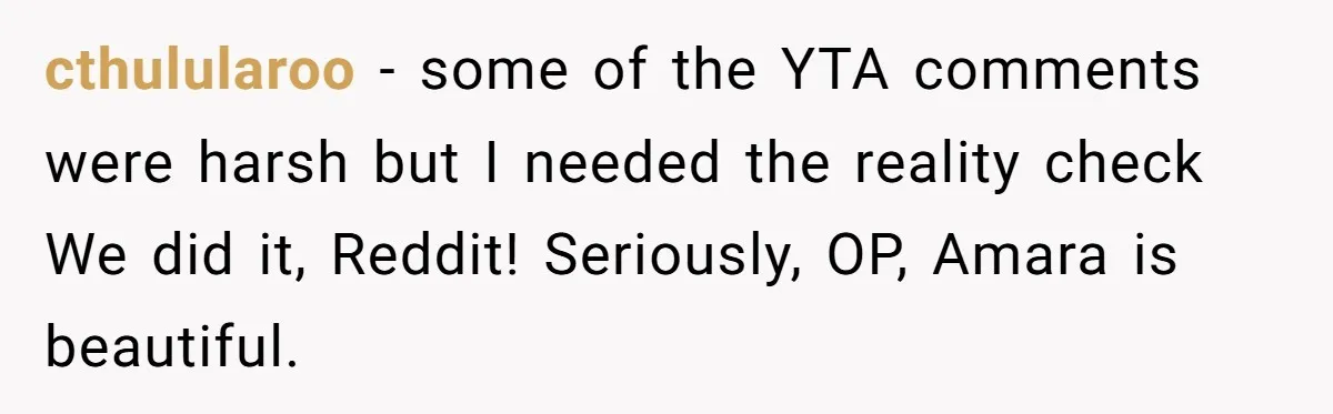 From "Embrace" to "Amara": A Family's Heated Debate Over a Unique Baby Name cthulularoo − some of the YTA comments were harsh but I needed the reality check We did it, Reddit! Seriously, OP, Amara is beautiful.