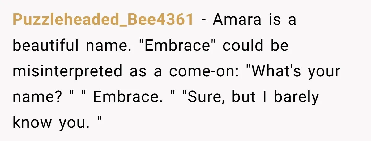 From "Embrace" to "Amara": A Family's Heated Debate Over a Unique Baby Name Puzzleheaded_Bee4361 − Amara is a beautiful name. "Embrace" could be misinterpreted as a come-on: "What's your name? " " Embrace. " "Sure, but I barely know you. "