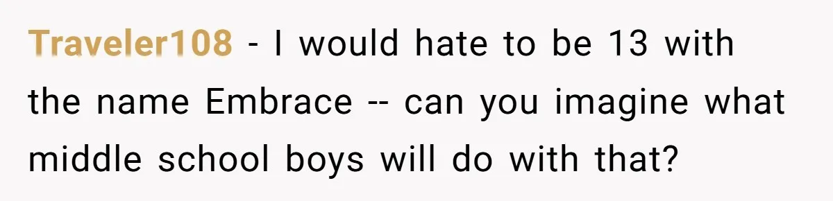 From "Embrace" to "Amara": A Family's Heated Debate Over a Unique Baby Name Traveler108 − I would hate to be 13 with the name Embrace -- can you imagine what middle school boys will do with that?