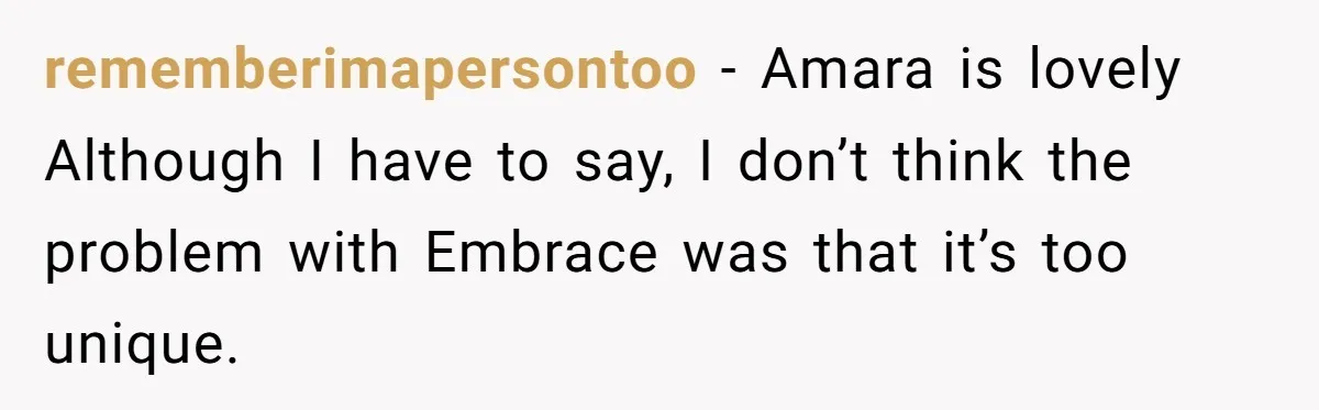 From "Embrace" to "Amara": A Family's Heated Debate Over a Unique Baby Name rememberimapersontoo − Amara is lovely Although I have to say, I don’t think the problem with Embrace was that it’s too unique.
