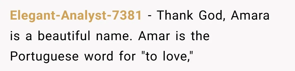 From "Embrace" to "Amara": A Family's Heated Debate Over a Unique Baby Name Elegant-Analyst-7381 − Thank God, Amara is a beautiful name. Amar is the Portuguese word for "to love,"