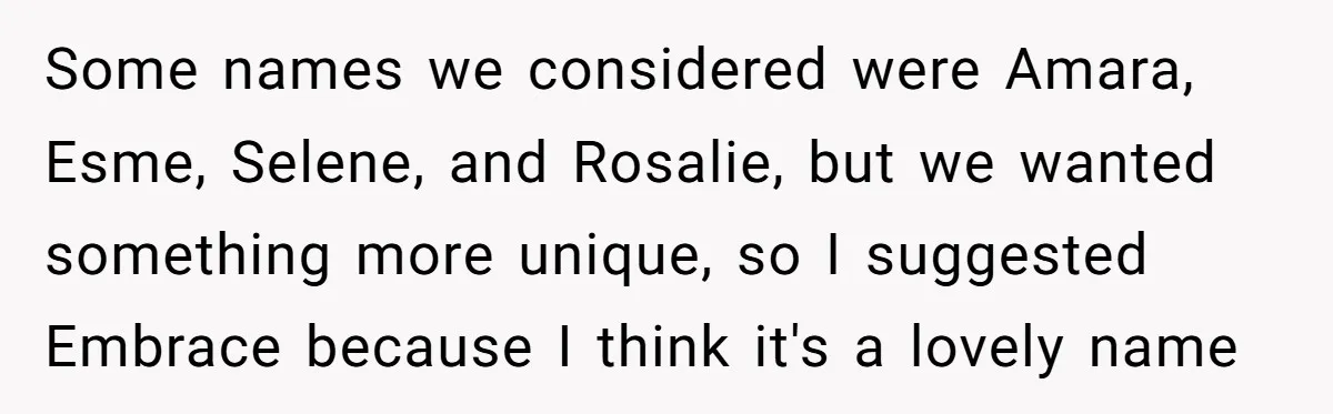 From "Embrace" to "Amara": A Family's Heated Debate Over a Unique Baby Name Some names we considered were Amara, Esme, Selene, and Rosalie, but we wanted something more unique, so I suggested Embrace because I think it's a lovely name