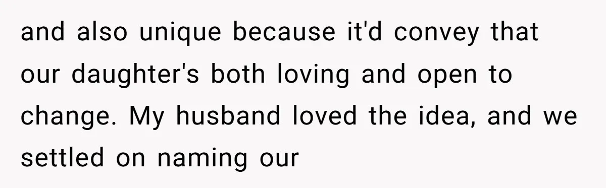 From "Embrace" to "Amara": A Family's Heated Debate Over a Unique Baby Name and also unique because it'd convey that our daughter's both loving and open to change. My husband loved the idea, and we settled on naming our