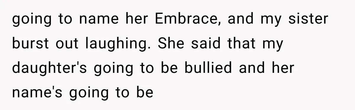From "Embrace" to "Amara": A Family's Heated Debate Over a Unique Baby Name going to name her Embrace, and my sister burst out laughing. She said that my daughter's going to be bullied and her name's going to be