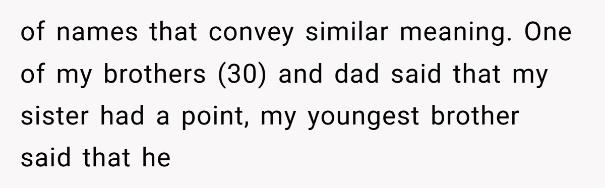 From "Embrace" to "Amara": A Family's Heated Debate Over a Unique Baby Name of names that convey similar meaning. One of my brothers (30) and dad said that my sister had a point, my youngest brother said that he
