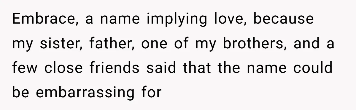 From "Embrace" to "Amara": A Family's Heated Debate Over a Unique Baby Name Embrace, a name implying love, because my sister, father, one of my brothers, and a few close friends said that the name could be embarrassing for
