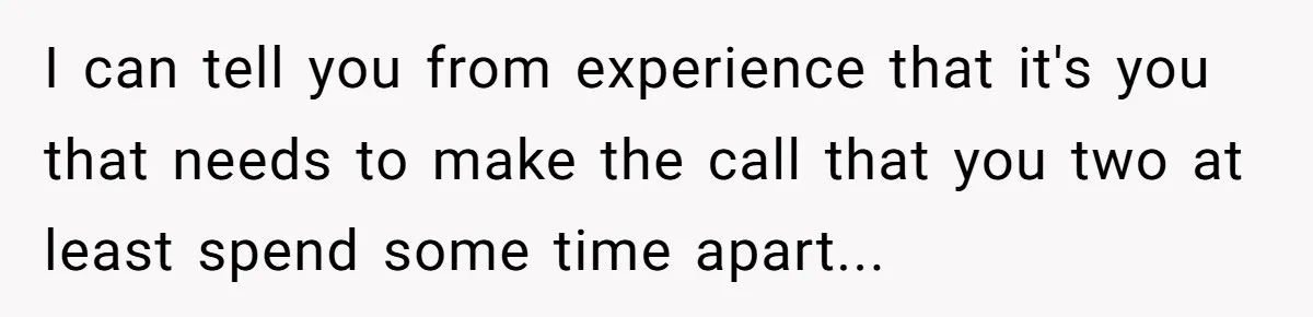 I can tell you from experience that it's you that needs to make the call that you two at least spend some time apart...