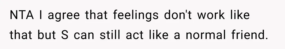 NTA I agree that feelings don't work like that but S can still act like a normal friend.