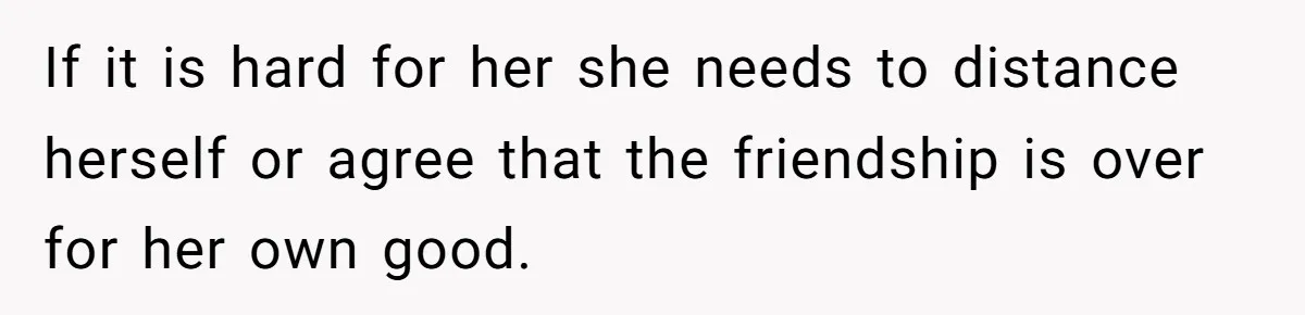 If it is hard for her she needs to distance herself or agree that the friendship is over for her own good.