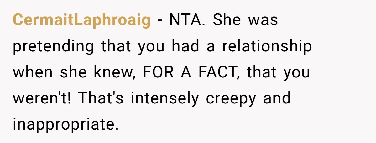 CermaitLaphroaig − NTA. She was pretending that you had a relationship when she knew, FOR A FACT, that you weren't! That's intensely creepy and inappropriate.