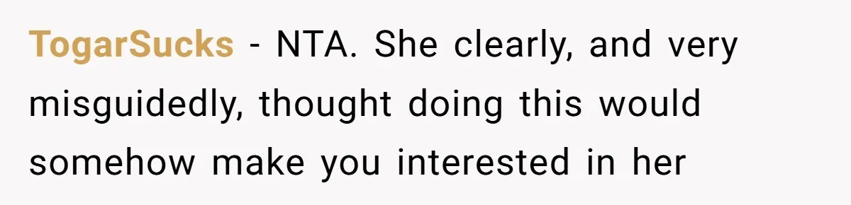 TogarSucks − NTA. She clearly, and very misguidedly, thought doing this would somehow make you interested in her