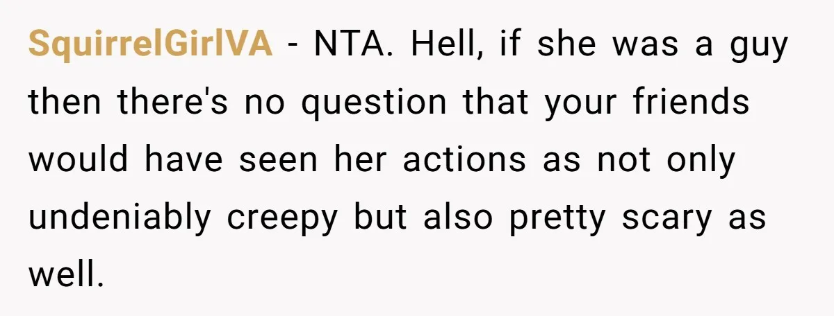 SquirrelGirlVA − NTA. Hell, if she was a guy then there's no question that your friends would have seen her actions as not only undeniably creepy but also pretty scary...