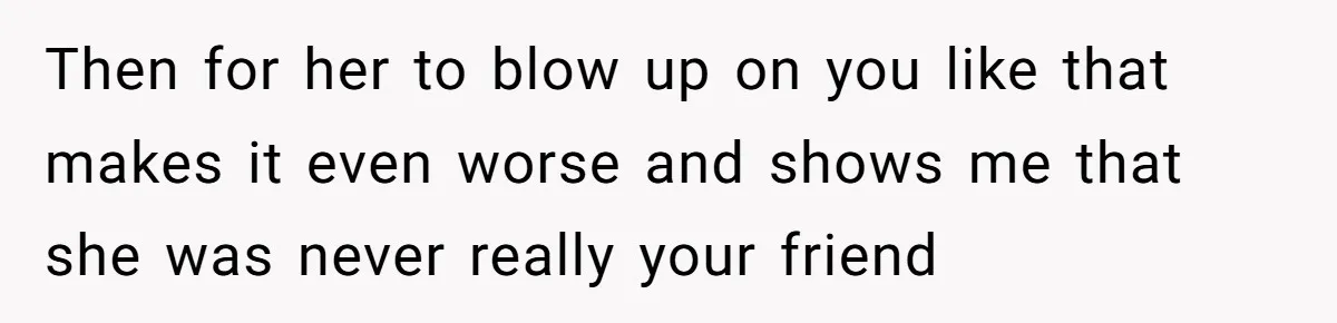 Then for her to blow up on you like that makes it even worse and shows me that she was never really your friend