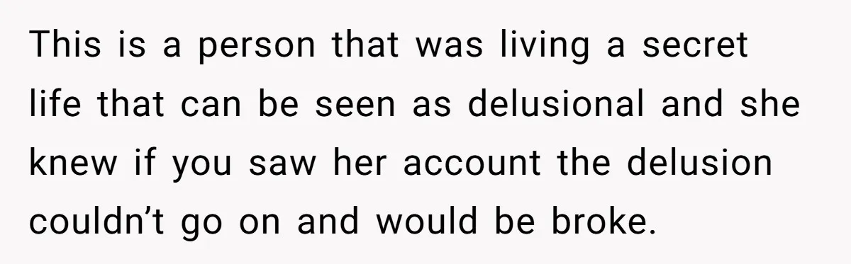 This is a person that was living a secret life that can be seen as delusional and she knew if you saw her account the delusion couldn’t go on and...
