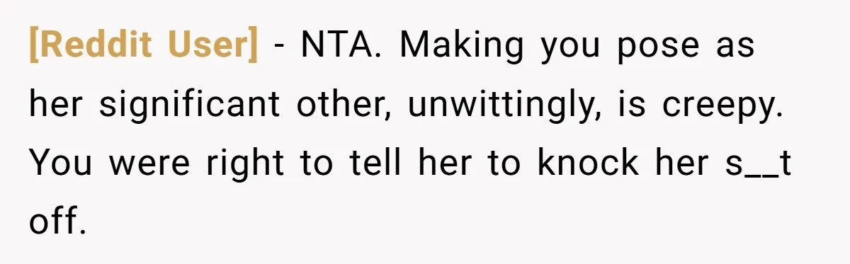 [Reddit User] − NTA. Making you pose as her significant other, unwittingly, is creepy. You were right to tell her to knock her s__t off.