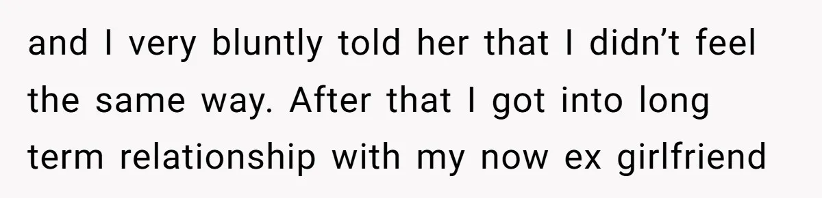 and I very bluntly told her that I didn’t feel the same way. After that I got into long term relationship with my now ex girlfriend