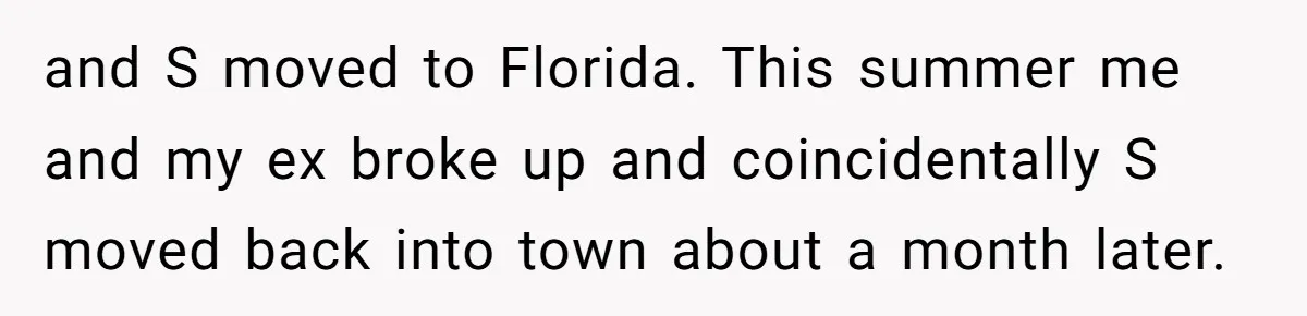 and S moved to Florida. This summer me and my ex broke up and coincidentally S moved back into town about a month later.
